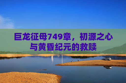 巨龙征母749章,初源之心与黄昏纪元的救赎 巨龙征母749章,初源之心与黄昏纪元的救赎