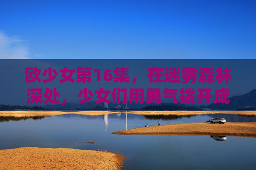 欧少女第16集,在迷雾森林深处,少女们用勇气拨开成长的阴霾,欧少女第16集,迷雾森林深处,勇气拨开成长阴霾 欧少女第16集,在迷雾森林深处,少女们用勇气拨开成长的阴霾,欧少女第16集,迷雾森林深处,勇气拨开成长阴霾