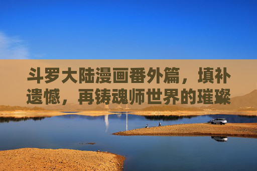 斗罗大陆漫画番外篇,填补遗憾,再铸魂师世界的璀璨星河,斗罗大陆番外篇,弥补遗憾,再铸魂师星河 斗罗大陆漫画番外篇,填补遗憾,再铸魂师世界的璀璨星河,斗罗大陆番外篇,弥补遗憾,再铸魂师星河