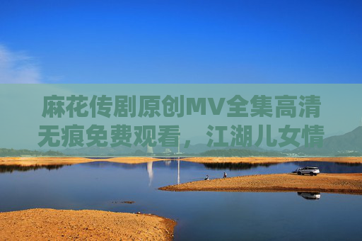 麻花传剧原创MV全集高清无痕免费观看,江湖儿女情仇,一镜到底的视觉盛宴 麻花传剧原创MV全集高清无痕免费观看,江湖儿女情仇,一镜到底的视觉盛宴