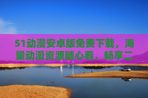 51动漫安卓版免费下载，海量动漫资源随心看，畅享二次元极致体验！51动漫安卓版免费下载，海量动漫资源随心看，畅享二次元极致体验！