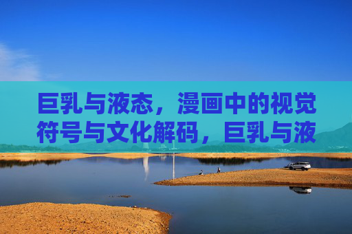 巨乳与液态,漫画中的视觉符号与文化解码,巨乳与液态,漫画视觉符号的文化解码 巨乳与液态,漫画中的视觉符号与文化解码,巨乳与液态,漫画视觉符号的文化解码