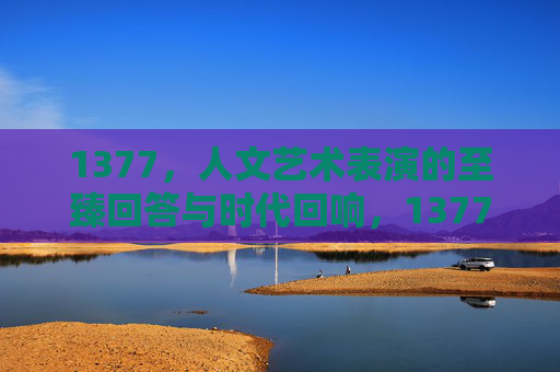 1377，人文艺术表演的至臻回答与时代回响，1377，人文艺术表演的至臻回答与时代回响