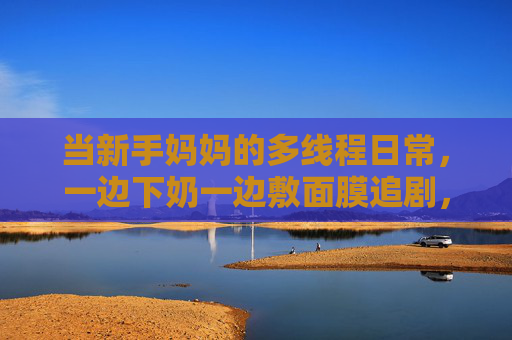 当新手妈妈的多线程日常,一边下奶一边敷面膜追剧,新手妈妈的多线程日常,一边下奶一边敷面膜追剧 当新手妈妈的多线程日常,一边下奶一边敷面膜追剧,新手妈妈的多线程日常,一边下奶一边敷面膜追剧