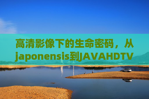 高清影像下的生命密码,从japonensis到JAVAHDTV1080的技术探索,高清影像解码生命密码,从japonensis到JAVAHDTV1080的技术探索 高清影像下的生命密码,从japonensis到JAVAHDTV1080的技术探索,高清影像解码生命密码,从japonensis到JAVAHDTV1080的技术探索