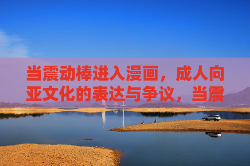 当震动棒进入漫画,成人向亚文化的表达与争议,当震动棒进入漫画,成人向亚文化的表达与争议 当震动棒进入漫画,成人向亚文化的表达与争议,当震动棒进入漫画,成人向亚文化的表达与争议