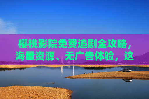 樱桃影院免费追剧全攻略，海量资源、无广告体验，这些注意事项要知道，樱桃影院免费追剧全攻略，海量资源无广告，注意事项