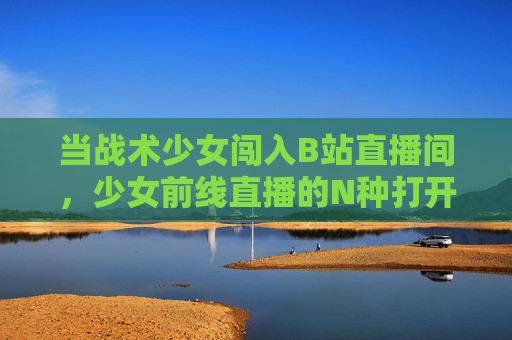 当战术少女闯入B站直播间,少女前线直播的N种打开方式!少女前线B站直播,N种战术少女的打开方式 当战术少女闯入B站直播间,少女前线直播的N种打开方式!少女前线B站直播,N种战术少女的打开方式