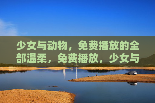 少女与动物,免费播放的全部温柔,免费播放,少女与动物的温柔 少女与动物,免费播放的全部温柔,免费播放,少女与动物的温柔