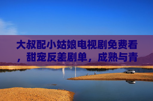 大叔配小姑娘电视剧免费看,甜宠反差剧单,成熟与青春的治愈碰撞 大叔配小姑娘电视剧免费看,甜宠反差剧单,成熟与青春的治愈碰撞