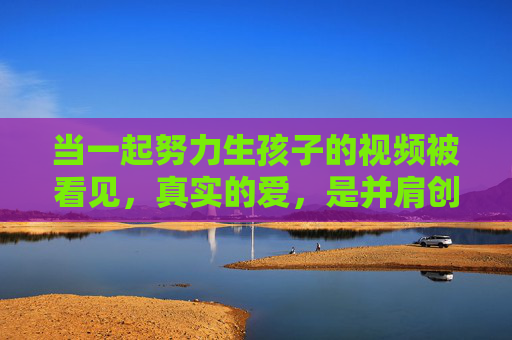 当一起努力生孩子的视频被看见,真实的爱,是并肩创造生命的温度,真实的爱,是并肩创造生命的温度 当一起努力生孩子的视频被看见,真实的爱,是并肩创造生命的温度,真实的爱,是并肩创造生命的温度