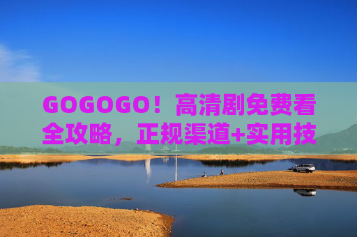 GOGOGO!高清剧免费看全攻略,正规渠道+实用技巧,告别会员焦虑,高清剧免费看全攻略,正规渠道+实用技巧,告别会员焦虑 GOGOGO!高清剧免费看全攻略,正规渠道+实用技巧,告别会员焦虑,高清剧免费看全攻略,正规渠道+实用技巧,告别会员焦虑