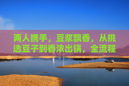 两人携手,豆浆飘香,从挑选豆子到香浓出锅,全流程视频大汇总!两人携手,豆浆飘香,从挑豆到出锅全流程汇总 两人携手,豆浆飘香,从挑选豆子到香浓出锅,全流程视频大汇总!两人携手,豆浆飘香,从挑豆到出锅全流程汇总