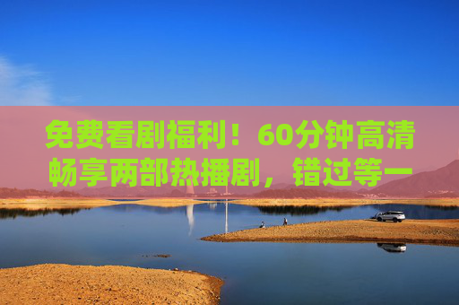 免费看剧福利!60分钟高清畅享两部热播剧,错过等一周!免费看剧福利,60分钟畅享两部热播剧,错过等一周! 免费看剧福利!60分钟高清畅享两部热播剧,错过等一周!免费看剧福利,60分钟畅享两部热播剧,错过等一周!
