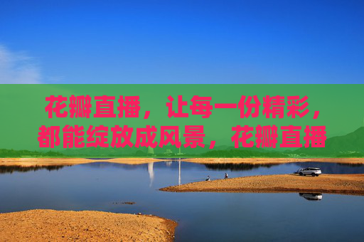 花瓣直播,让每一份精彩,都能绽放成风景,花瓣直播,让精彩绽放成风景 花瓣直播,让每一份精彩,都能绽放成风景,花瓣直播,让精彩绽放成风景