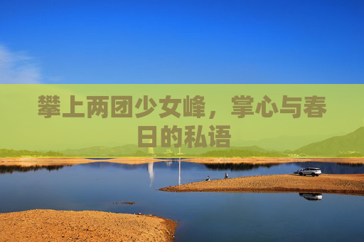 攀上两团少女峰,掌心与春日的私语 攀上两团少女峰,掌心与春日的私语