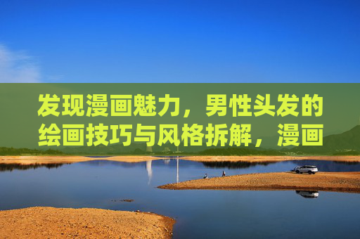发现漫画魅力,男性头发的绘画技巧与风格拆解,漫画男性头发绘画技巧与风格拆解 发现漫画魅力,男性头发的绘画技巧与风格拆解,漫画男性头发绘画技巧与风格拆解