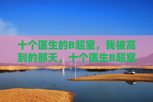 十个医生的B超室,我被高到的那天,十个医生B超室,我被高到的那天 十个医生的B超室,我被高到的那天,十个医生B超室,我被高到的那天