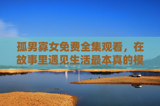 孤男寡女免费全集观看,在故事里遇见生活最本真的模样,孤男寡女,在故事里遇见生活本真 孤男寡女免费全集观看,在故事里遇见生活最本真的模样,孤男寡女,在故事里遇见生活本真