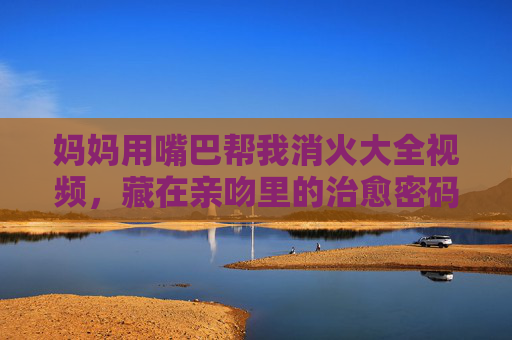 妈妈用嘴巴帮我消火大全视频,藏在亲吻里的治愈密码,妈妈的吻,藏在消火里的治愈密码 妈妈用嘴巴帮我消火大全视频,藏在亲吻里的治愈密码,妈妈的吻,藏在消火里的治愈密码