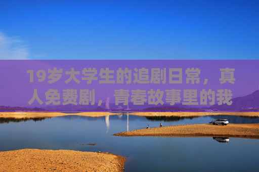 19岁大学生的追剧日常,真人免费剧,青春故事里的我们与远方,19岁大学生的追剧日常,青春故事里的我们与远方 19岁大学生的追剧日常,真人免费剧,青春故事里的我们与远方,19岁大学生的追剧日常,青春故事里的我们与远方
