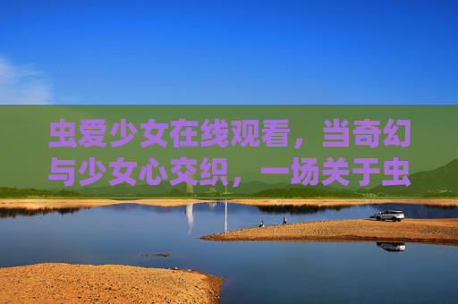 虫爱少女在线观看,当奇幻与少女心交织,一场关于虫与爱的温柔叙事,虫爱少女,奇幻交织的温柔叙事 虫爱少女在线观看,当奇幻与少女心交织,一场关于虫与爱的温柔叙事,虫爱少女,奇幻交织的温柔叙事