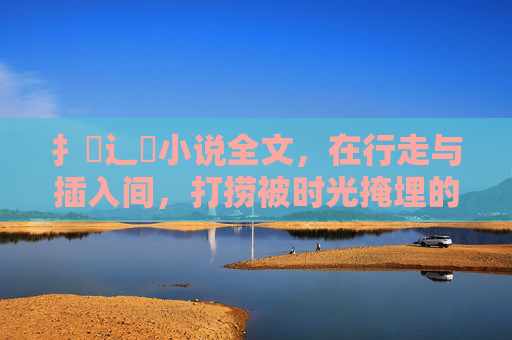 扌臿辶畐小说全文,在行走与插入间,打捞被时光掩埋的真相,行走与插入间,打捞被时光掩埋的真相 扌臿辶畐小说全文,在行走与插入间,打捞被时光掩埋的真相,行走与插入间,打捞被时光掩埋的真相
