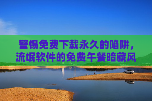 警惕免费下载永久的陷阱,流氓软件的免费午餐暗藏风险,警惕免费下载永久的陷阱,流氓软件的免费午餐暗藏风险 警惕免费下载永久的陷阱,流氓软件的免费午餐暗藏风险,警惕免费下载永久的陷阱,流氓软件的免费午餐暗藏风险