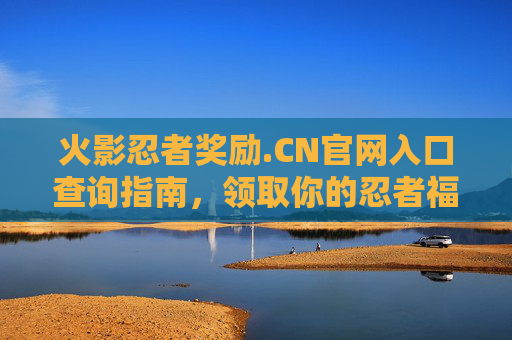 火影忍者奖励.CN官网入口查询指南，领取你的忍者福利！火影忍者奖励.CN官网入口查询指南，领取忍者福利