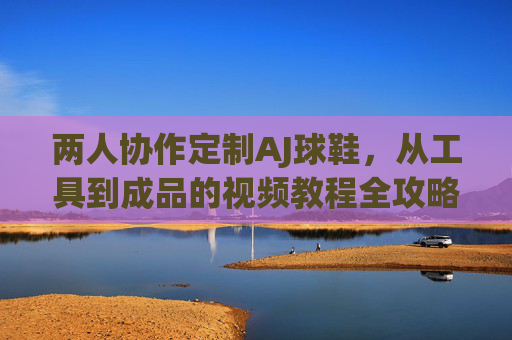 两人协作定制AJ球鞋,从工具到成品的视频教程全攻略,双人协作定制AJ球鞋,工具到成品的视频全攻略 两人协作定制AJ球鞋,从工具到成品的视频教程全攻略,双人协作定制AJ球鞋,工具到成品的视频全攻略