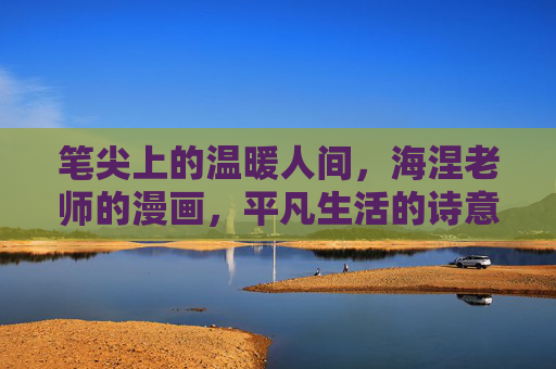 笔尖上的温暖人间,海涅老师的漫画,平凡生活的诗意滤镜,笔尖暖意,平凡生活的诗意漫画 笔尖上的温暖人间,海涅老师的漫画,平凡生活的诗意滤镜,笔尖暖意,平凡生活的诗意漫画