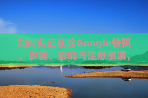 如何彻底删除Google快照,步骤、影响与注意事项,彻底删除Google快照,步骤、影响与注意事项 如何彻底删除Google快照,步骤、影响与注意事项,彻底删除Google快照,步骤、影响与注意事项