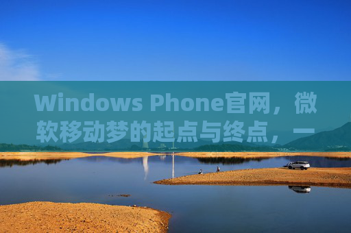 Windows Phone官网，微软移动梦的起点与终点，一代人的数字记忆，Windows Phone官网，微软移动梦起落与一代人数字记忆