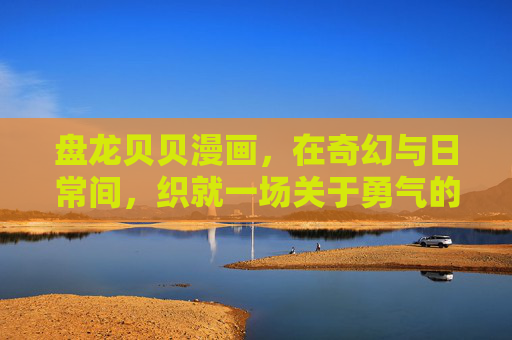 盘龙贝贝漫画,在奇幻与日常间,织就一场关于勇气的成长童话 盘龙贝贝漫画,在奇幻与日常间,织就一场关于勇气的成长童话