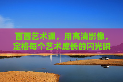 西西艺术课,用高清影像,定格每个艺术成长的闪光瞬间,西西艺术课,用高清影像定格艺术成长闪光瞬间 西西艺术课,用高清影像,定格每个艺术成长的闪光瞬间,西西艺术课,用高清影像定格艺术成长闪光瞬间