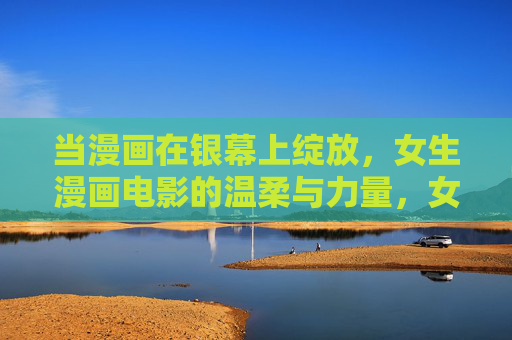 当漫画在银幕上绽放，女生漫画电影的温柔与力量，女生漫画电影，银幕绽放的温柔与力量