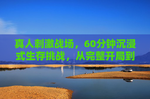 真人刺激战场，60分钟沉浸式生存挑战，从完整开局到决赛圈的全攻略
