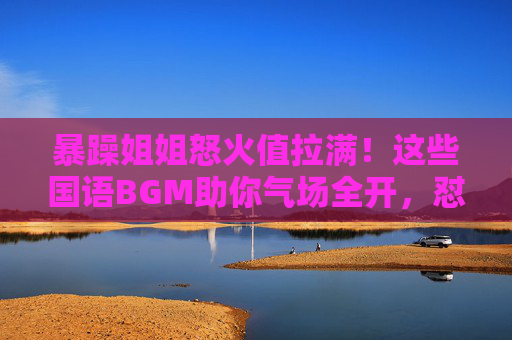 暴躁姐姐怒火值拉满！这些国语BGM助你气场全开，怼人带风！暴躁姐姐怒火拉满！国语BGM气场全开怼人带风！