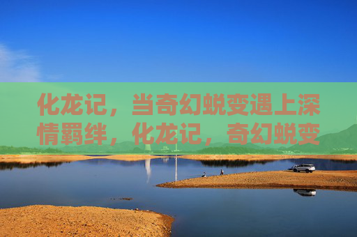 化龙记,当奇幻蜕变遇上深情羁绊,化龙记,奇幻蜕变与深情羁绊 化龙记,当奇幻蜕变遇上深情羁绊,化龙记,奇幻蜕变与深情羁绊