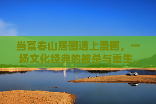当富春山居图遇上漫画,一场文化经典的被杀与重生,经典漫画化,富春山居图的杀戮与重生 当富春山居图遇上漫画,一场文化经典的被杀与重生,经典漫画化,富春山居图的杀戮与重生
