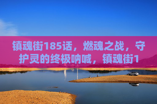 镇魂街185话，燃魂之战，守护灵的终极呐喊，镇魂街185话，燃魂之战，守护灵终极呐喊