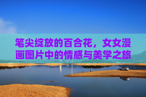 笔尖绽放的百合花,女女漫画图片中的情感与美学之旅,笔尖绽放的百合,女女漫画的情感美学之旅 笔尖绽放的百合花,女女漫画图片中的情感与美学之旅,笔尖绽放的百合,女女漫画的情感美学之旅