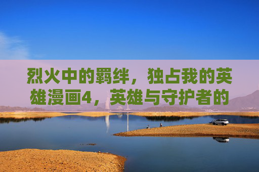 烈火中的羁绊,独占我的英雄漫画4,英雄与守护者的双向奔赴,烈火羁绊,英雄与守护者的双向奔赴 烈火中的羁绊,独占我的英雄漫画4,英雄与守护者的双向奔赴,烈火羁绊,英雄与守护者的双向奔赴