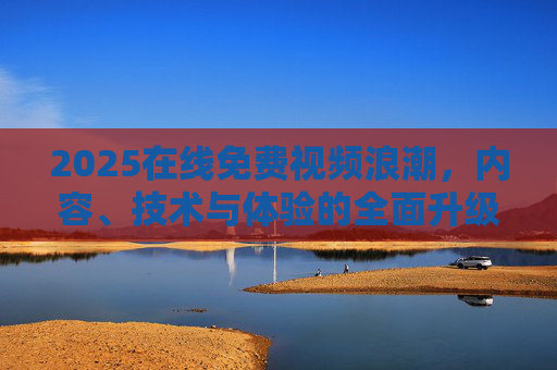 2025在线免费视频浪潮,内容、技术与体验的全面升级,2025在线免费视频浪潮,内容技术体验全面升级 2025在线免费视频浪潮,内容、技术与体验的全面升级,2025在线免费视频浪潮,内容技术体验全面升级