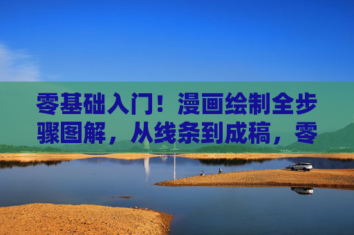 零基础入门！漫画绘制全步骤图解，从线条到成稿，零基础漫画绘制全步骤图解，从线条到成稿