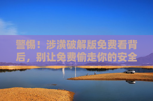 警惕!涉潢破解版免费看背后,别让免费偷走你的安全与权益,警惕!涉潢破解版免费看背后,别让免费偷走你的安全与权益 警惕!涉潢破解版免费看背后,别让免费偷走你的安全与权益,警惕!涉潢破解版免费看背后,别让免费偷走你的安全与权益