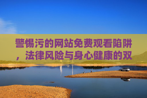 警惕污的网站免费观看陷阱,法律风险与身心健康的双重警示,警惕不良网站免费观看陷阱,法律与身心健康的双重警示 警惕污的网站免费观看陷阱,法律风险与身心健康的双重警示,警惕不良网站免费观看陷阱,法律与身心健康的双重警示