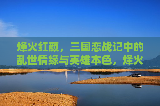 烽火红颜,三国恋战记中的乱世情缘与英雄本色,烽火红颜,乱世情缘与英雄本色 烽火红颜,三国恋战记中的乱世情缘与英雄本色,烽火红颜,乱世情缘与英雄本色