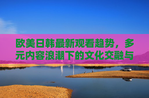 欧美日韩最新观看趋势,多元内容浪潮下的文化交融与突破,浪潮下的欧美日韩观看趋势,文化交融与突破 欧美日韩最新观看趋势,多元内容浪潮下的文化交融与突破,浪潮下的欧美日韩观看趋势,文化交融与突破