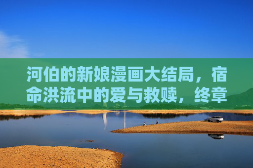 河伯的新娘漫画大结局,宿命洪流中的爱与救赎,终章泪别千年执念,宿命洪流终章泪别,河伯新娘千年执念的爱与救赎 河伯的新娘漫画大结局,宿命洪流中的爱与救赎,终章泪别千年执念,宿命洪流终章泪别,河伯新娘千年执念的爱与救赎